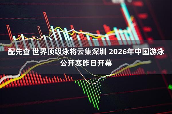 配先查 世界顶级泳将云集深圳 2026年中国游泳公开赛昨日开幕