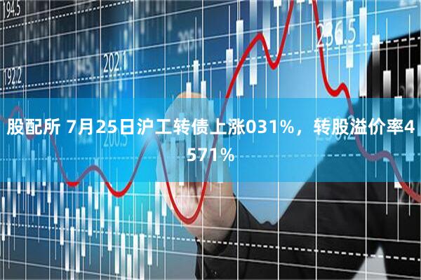 股配所 7月25日沪工转债上涨031%，转股溢价率4571%