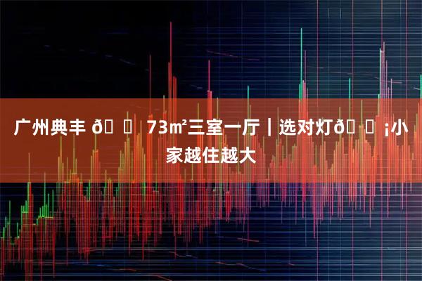 广州典丰 🏠73㎡三室一厅｜选对灯💡小家越住越大