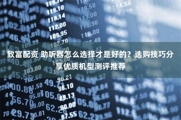 致富配资 助听器怎么选择才是好的？选购技巧分享优质机型测评推荐