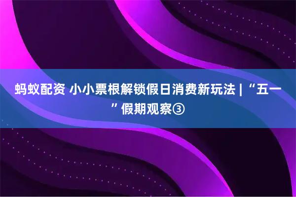 蚂蚁配资 小小票根解锁假日消费新玩法 | “五一”假期观察③