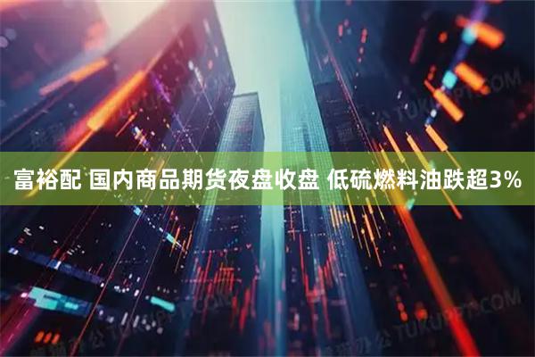 富裕配 国内商品期货夜盘收盘 低硫燃料油跌超3%