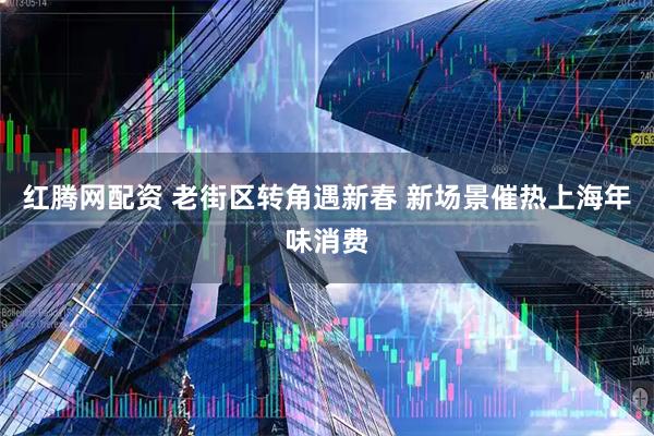 红腾网配资 老街区转角遇新春 新场景催热上海年味消费