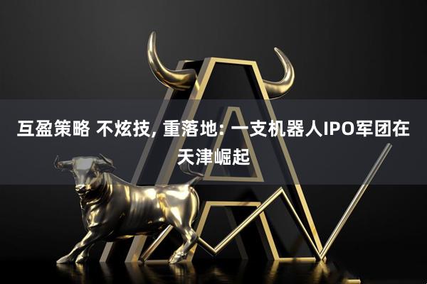 互盈策略 不炫技, 重落地: 一支机器人IPO军团在天津崛起