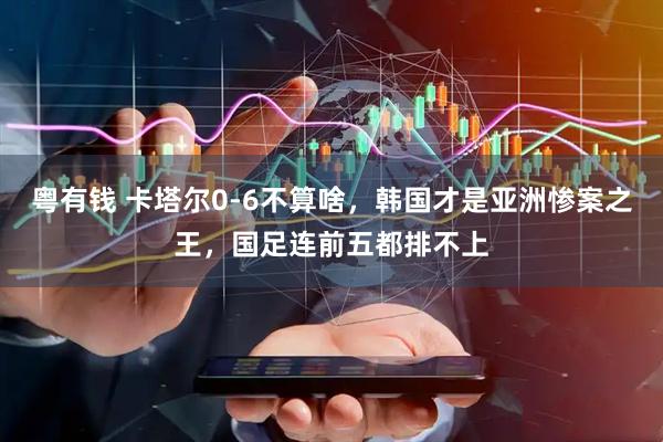 粤有钱 卡塔尔0-6不算啥，韩国才是亚洲惨案之王，国足连前五都排不上