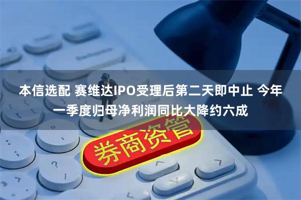 本信选配 赛维达IPO受理后第二天即中止 今年一季度归母净利润同比大降约六成
