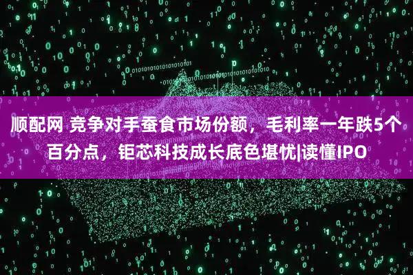 顺配网 竞争对手蚕食市场份额，毛利率一年跌5个百分点，钜芯科技成长底色堪忧|读懂IPO